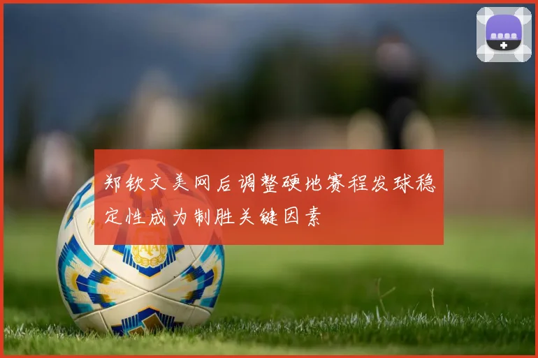 郑钦文美网后调整硬地赛程发球稳定性成为制胜关键因素