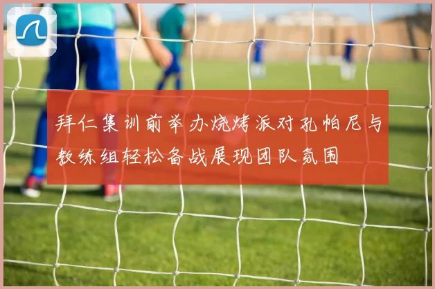 拜仁集训前举办烧烤派对孔帕尼与教练组轻松备战展现团队氛围