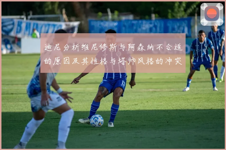 迪尼分析维尼修斯与阿森纳不合适的原因及其性格与塔帅风格的冲突