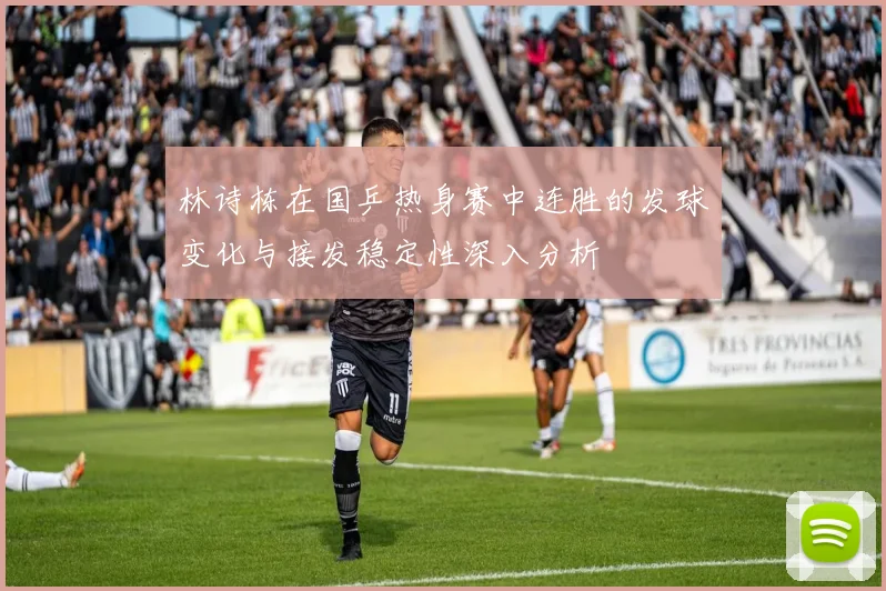 林诗栋在国乒热身赛中连胜的发球变化与接发稳定性深入分析