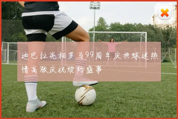 迪巴拉亮相罗马99周年庆典球迷热情高涨庆祝续约盛事