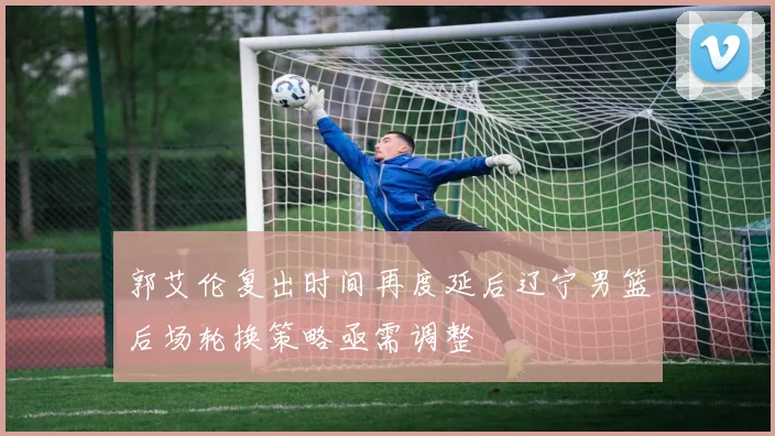 郭艾伦复出时间再度延后辽宁男篮后场轮换策略亟需调整
