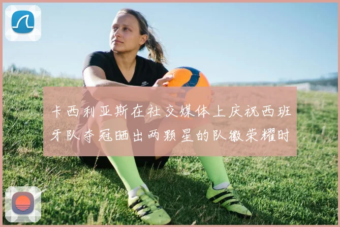 卡西利亚斯在社交媒体上庆祝西班牙队夺冠晒出两颗星的队徽荣耀时刻