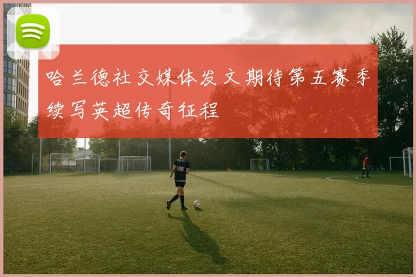 哈兰德社交媒体发文期待第五赛季续写英超传奇征程