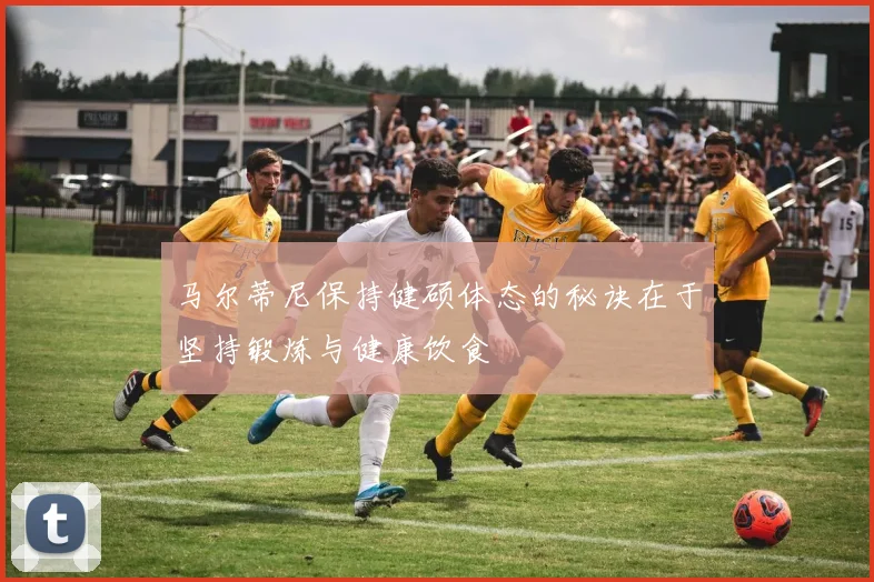马尔蒂尼保持健硕体态的秘诀在于坚持锻炼与健康饮食