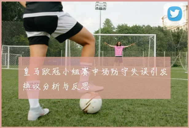 皇马欧冠小组赛中场防守失误引发热议分析与反思